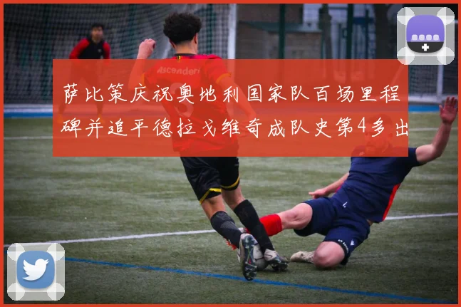 萨比策庆祝奥地利国家队百场里程碑并追平德拉戈维奇成队史第4多出场者