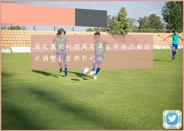 国足集训补招周定洋后中场拦截战术调整引发热烈讨论