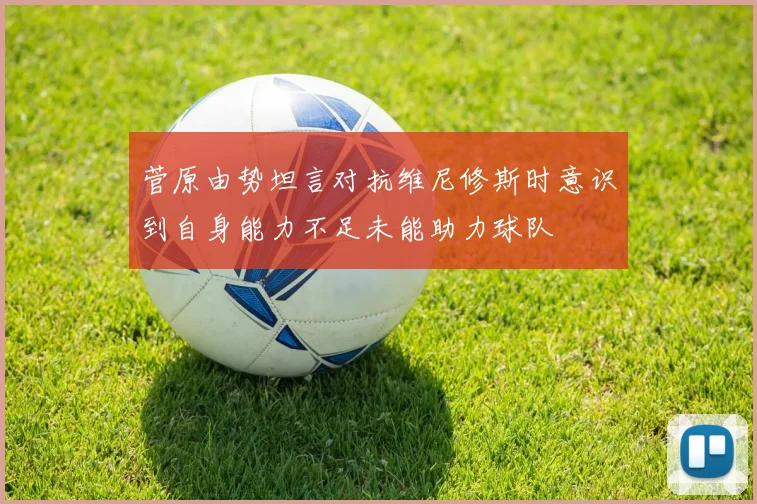 菅原由势坦言对抗维尼修斯时意识到自身能力不足未能助力球队