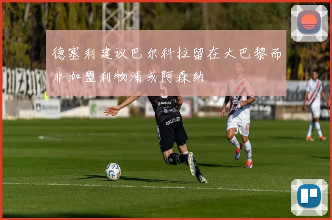 德塞利建议巴尔科拉留在大巴黎而非加盟利物浦或阿森纳