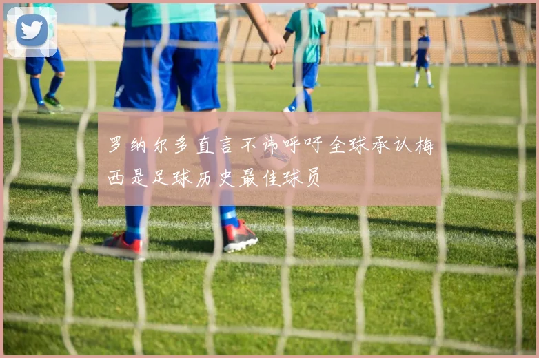 罗纳尔多直言不讳呼吁全球承认梅西是足球历史最佳球员