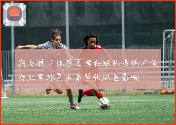 斯洛特下课原因揭秘球队表现不佳与红军球员关系紧张双重影响