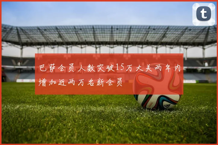 巴萨会员人数突破15万大关两年内增加近两万名新会员