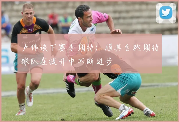卢伟谈下赛季期待：顺其自然期待球队在提升中不断进步