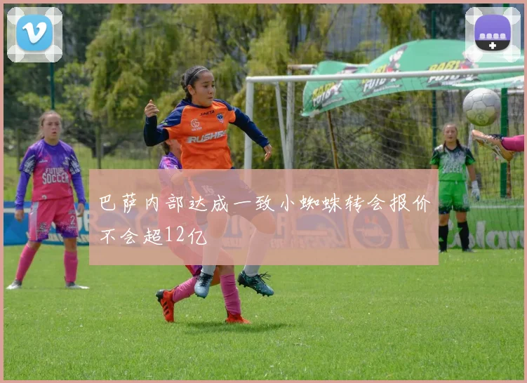 巴萨内部达成一致小蜘蛛转会报价不会超12亿
