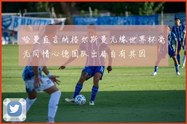 哈曼直言纳格尔斯曼无缘世界杯毫无同情心德国队出局自有其因