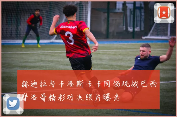 赫迪拉与卡洛斯卡卡同场观战巴西摩洛哥精彩对决照片曝光